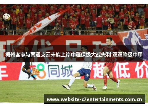 梅州客家与南通支云未能上岸中超保级大战失利 双双降级中甲 梅州客家与南通支云未能上岸中超保级大战失利 双双降级中甲
